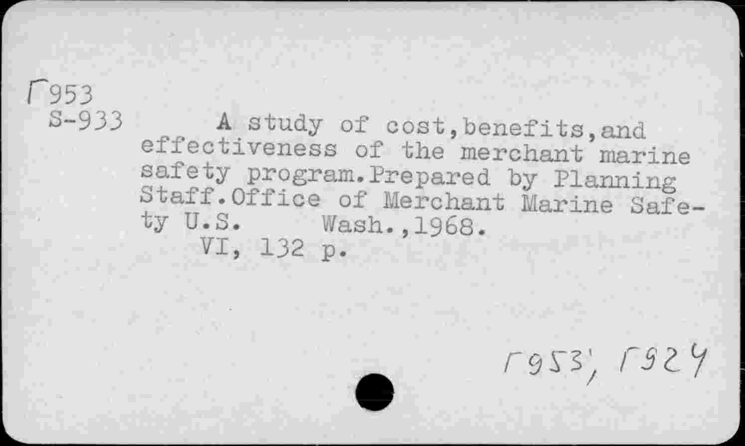 ﻿r 953
S-933 A study of cost,benefits,and effectiveness of the merchant marine safety program.Prepared by Planning Staff.Office of Merchant Marine Safety U.S. Wash.,1968.
VI, 132 p.